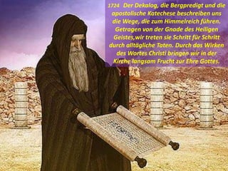 1724 Der Dekalog, die Bergpredigt und die
apostolische Katechese beschreiben uns
die Wege, die zum Himmelreich führen.
Getragen von der Gnade des Heiligen
Geistes,wir treten sie Schritt für Schritt
durch alltägliche Taten. Durch das Wirken
des Wortes Christi bringen wir in der
Kirche langsam Frucht zur Ehre Gottes.
 