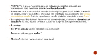  VOCATIVO é a palavra ou conjunto de palavras, de caráter nominal, que
empregamos para expressar uma invocação ou chamado.
 O vocativo é um elemento que, embora colocado pelos gramáticos dentre os termos
da oração, isola-se dela. Isto é, o vocativo não se integra sintaticamente aos termos
essenciais da oração (sujeito e predicado) e pode, sozinho, constituir-se uma frase.
 Essa propriedade advém do fato de que o vocativo insere, na oração, o interlocutor
discursivo, ou seja, aquele a quem o falante se dirige na situação comunicativa.
 Exemplos:
 Por Deus, Amélia, vamos encerrar essa discussão!
Posso me retirar agora, senhor?
 Meninos! ...[vocativo constituindo uma frase]
 