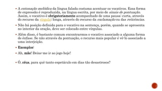  A entonação melódica da língua falada costuma acentuar os vocativos. Essa forma
de expressão é reproduzida, na língua escrita, por meio de sinais de pontuação.
Assim, o vocativo é obrigatoriamente acompanhado de uma pausa: curta, através
do recurso da vírgula; longa, através do recurso da exclamação ou das reticências.
 Não há posição definida para o vocativo na sentença, porém, quando se apresenta
no interior da oração, deve ser colocado entre vírgulas.
 Além disso, é bastante comum encontrarmos o vocativo associado a alguma forma
de ênfase. Se não através da pontuação, o recurso mais popular é vê-lo associado a
uma interjeição.
 Exemplos:
 Ah, mãe! Deixe-me ir ao jogo hoje!
 Ó, céus, para quê tanto espetáculo em dias tão desastrosos?
 