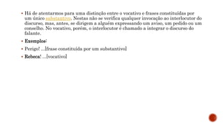  Há de atentarmos para uma distinção entre o vocativo e frases constituídas por
um único substantivo. Nestas não se verifica qualquer invocação ao interlocutor do
discurso, mas, antes, se dirigem a alguém expressando um aviso, um pedido ou um
conselho. No vocativo, porém, o interlocutor é chamado a integrar o discurso do
falante.
 Exemplos:
 Perigo! ...[frase constituída por um substantivo]
 Rebeca! ...[vocativo]
 