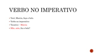  Você, Marcia, faça o bolo.
 Verbo no imperativo
 Vocativo : Márcia
 Mãe, mãe, fez o bolo?
 