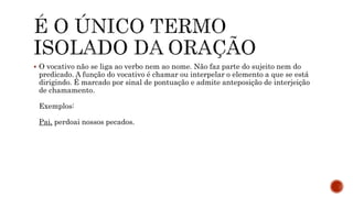  O vocativo não se liga ao verbo nem ao nome. Não faz parte do sujeito nem do
predicado. A função do vocativo é chamar ou interpelar o elemento a que se está
dirigindo. É marcado por sinal de pontuação e admite anteposição de interjeição
de chamamento.
Exemplos:
Pai, perdoai nossos pecados.
 