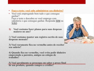 • Faça o teste: você sabe administrar seu dinheiro?
• Você está empregando bem tudo o que consegue
ganhar?
Faça o teste e descubra se você emprega com
sabedoria o que consegue ganhar. Responda SIM ou
NÃO
1) Você costuma fazer planos para suas despesas
maiores no ano?
2) Você costuma manter um registro escrito de suas
despesas mensais?
3) Você raramente fica no vermelho antes de receber
seu salário?
4) Quando fica no vermelho, você evita pedir dinheiro
emprestado a parentes, amigos ou colegas de
trabalho?
5) Você geralmente se preocupa em saber o preço final
de um produto, quando compra a crédito?
 