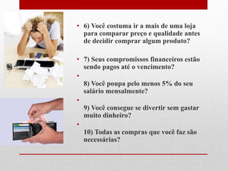 • 6) Você costuma ir a mais de uma loja
para comparar preço e qualidade antes
de decidir comprar algum produto?
• 7) Seus compromissos financeiros estão
sendo pagos até o vencimento?
•
8) Você poupa pelo menos 5% do seu
salário mensalmente?
•
9) Você consegue se divertir sem gastar
muito dinheiro?
•
10) Todas as compras que você faz são
necessárias?
 