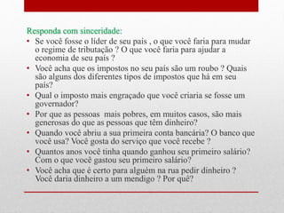 Responda com sinceridade:
• Se você fosse o líder de seu país , o que você faria para mudar
o regime de tributação ? O que você faria para ajudar a
economia de seu país ?
• Você acha que os impostos no seu país são um roubo ? Quais
são alguns dos diferentes tipos de impostos que há em seu
país?
• Qual o imposto mais engraçado que você criaria se fosse um
governador?
• Por que as pessoas mais pobres, em muitos casos, são mais
generosas do que as pessoas que têm dinheiro?
• Quando você abriu a sua primeira conta bancária? O banco que
você usa? Você gosta do serviço que você recebe ?
• Quantos anos você tinha quando ganhou seu primeiro salário?
Com o que você gastou seu primeiro salário?
• Você acha que é certo para alguém na rua pedir dinheiro ?
Você daria dinheiro a um mendigo ? Por quê?
 