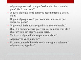 • Algumas pessoas dizem que "o dinheiro faz o mundo
girar" Você concorda ?
• O que é algo que você comprou recentemente e gostou
muito?
• O que é algo que você quer comprar , mas acha que
nunca vai poder?
• O que você faria agora se ganhasse muito dinheiro?
• Qual é a primeira coisa que você vai comprar com ele ?
Quer investir em algo? No que seria?
• Você daria algum dinheiro para a caridade ?
• Alguma vez você já jogou?
• Já comprou um bilhete da loteria ou alguma telesena ?
Alguma vez já ganhou?
 