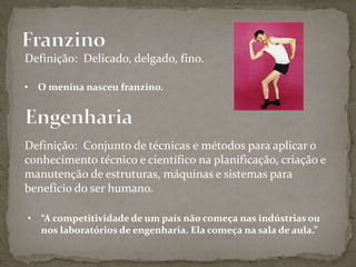 Definição: Delicado, delgado, fino.
• O menina nasceu franzino.
Definição: Conjunto de técnicas e métodos para aplicar o
conhecimento técnico e científico na planificação, criação e
manutenção de estruturas, máquinas e sistemas para
benefício do ser humano.
• “A competitividade de um país não começa nas indústrias ou
nos laboratórios de engenharia. Ela começa na sala de aula.”
 