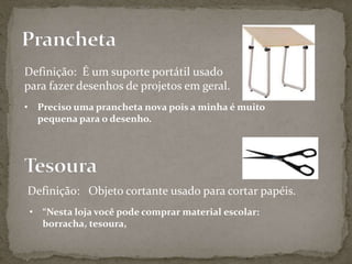 Definição: É um suporte portátil usado
para fazer desenhos de projetos em geral.
• Preciso uma prancheta nova pois a minha é muito
pequena para o desenho.
Definição: Objeto cortante usado para cortar papéis.
• “Nesta loja você pode comprar material escolar:
borracha, tesoura,
 