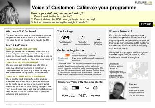 How is your VoC programme performing?
1. Does it work to the full potential?
2. Does it deliver the ROI the organisation is expecting?
3. Is the business receiving the insight it needs?
Voice of Customer: Calibrate your programme
€12,500
Who are Futurelab?
Futurelab is the European customer
experience specialist. Since 2003, we
help companies understand the needs of
their customers, develop better customer
experience, and draw profit from loyalty
and word of mouth.
We speak 6 languages, and through our
network of partners, associates, and
freelancers we cover the globe.
According to Forrester. The Confirmit platform fully compliant with GDPR.
Your Package:
Our Technology Partner:
Some of our Voice of the Customer clients:
Who needs VoC Calibrate?
Organisations that have a Voice of the Customer
programme but are not sure if it is delivering all
the value it can, or how to demonstrate that ROI.
Your 15-day Process:
DAYS 1-3: DATA COLLECTION.
Through stakeholder interviews, collection and
meta-analysis of existing research and process-
maps we engage with your people and processes
to discover what works for them and what doesn’t.
DAYS 3-10: SELF-ASSESSMENT .
We give your stakeholders a week to fill in an
online questionnaire which will help them to
formulate views on your programme’s strengths
and weaknesses and point out improvements.
DAYS 11-15: ANALYSIS & REPORTING.
We report the joint findings from the analysis,
interviews and the survey. We run an activation
workshop to make sure your team understands
how to act on the outcomes. Using best practices
from over 40 successful VoC implementations, we
help them to focus on positive action, practical
solutions and quick wins.
“VoC Calibrate”
report
“Quick fix”
recommendations
Activation
Workshop
Own offices
Antwerp, Munich,
Hamburg
Network partners
Copenhagen, Prague
Representations
Valencia, Moscow
Confirmit provides solutions for
companies running Customer
Experience and Employee Engagement
programs.
Contact:
Stefan Kolle
www.futurelab.net
sko@futurelab.net
+49 89 262029948.
Confirmit is one of the 4 leaders in feedback management
globally.* Leading companies rely on this platform to
convert customer insight into better business results. With
our tools CX managers design and manage effective Voice
of the Customer programmes, and leverage Employee
Engagement, helping to improve business performance.
 