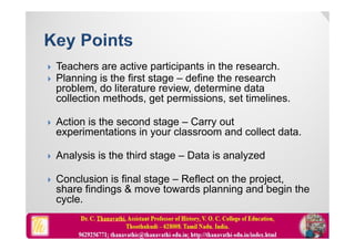  Teachers are active participants in the research.
 Planning is the first stage – define the research
problem, do literature review, determine data
collection methods, get permissions, set timelines.
 Action is the second stage – Carry out
experimentations in your classroom and collect data.
 Analysis is the third stage – Data is analyzed
 Conclusion is final stage – Reflect on the project,
share findings & move towards planning and begin the
cycle.
 