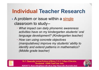  A problem or issue within a single
classroom to study--
 What impact can daily phonemic awareness
activities have on my kindergarten students’ oral
language development? (Kindergarten teacher)
 How can using concrete objectives
(manipulatives) improve my students’ ability to
identify and extend patterns in mathematics?
(Middle grade teacher)
 
