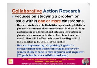  Focuses on studying a problem or
issue within one or more classrooms.
◦ How can students with disabilities experiencing deficits in
phonemic awareness show improvement in those skills by
participating in additional and intensive instruction in
phonemic awareness activities at least four times per
week? How will it affect their overall reading ability?
(ESE Teacher & FDLRS HRD Specialist)
◦ How can implementing “Organizing Together” a
Strategic Instruction Model curriculum, improve 6th
graders ability to come to class organized and prepared?
(6th grade teachers in a middle school team)
 