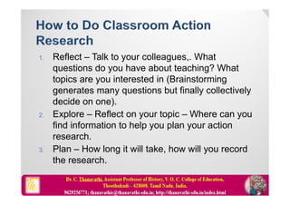 1. Reflect – Talk to your colleagues,. What
questions do you have about teaching? What
topics are you interested in (Brainstorming
generates many questions but finally collectively
decide on one).
2. Explore – Reflect on your topic – Where can you
find information to help you plan your action
research.
3. Plan – How long it will take, how will you record
the research.
 