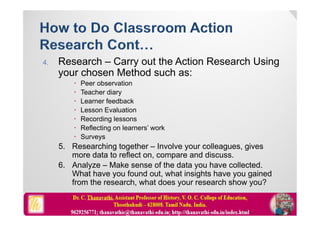 4. Research – Carry out the Action Research Using
your chosen Method such as:
 Peer observation
 Teacher diary
 Learner feedback
 Lesson Evaluation
 Recording lessons
 Reflecting on learners’ work
 Surveys
5. Researching together – Involve your colleagues, gives
more data to reflect on, compare and discuss.
6. Analyze – Make sense of the data you have collected.
What have you found out, what insights have you gained
from the research, what does your research show you?
 