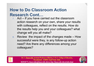 7. Act – If you have carried out the classroom
action research on your own, share your results
with colleagues, reflect on the results. How do
the results help you and your colleagues? what
change will you all make?
8. Review the impact of the changes made – How
successful were they, is any follow-up action
need? Are there any differences among your
colleagues?
 