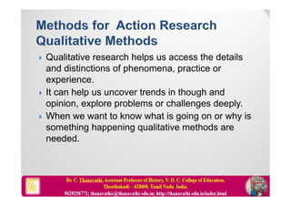  Qualitative research helps us access the details
and distinctions of phenomena, practice or
experience.
 It can help us uncover trends in though and
opinion, explore problems or challenges deeply.
 When we want to know what is going on or why is
something happening qualitative methods are
needed.
 