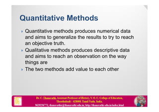  Quantitative methods produces numerical data
and aims to generalize the results to try to reach
an objective truth.
 Qualitative methods produces descriptive data
and aims to reach an observation on the way
things are
 The two methods add value to each other
 