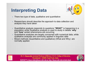  There two type of data, qualitative and quantitative
 Researchers should describe the approach to data collection and
analysis they have taken
 Quantitative analysis responds to questions “WHAT” is happening in a
population while Qualitative analysis is used to study in details ‘why’
and ‘how’ certain phenomena are occurring
 Quantitative analyses are largely concerned with numerical data, while
qualitative analyses are commonly applied in linguistic data
 Mixed methods (Quantitative and qualitative) (What and Why) are
normally applied.
 