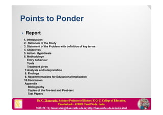  Report:
1. Introduction
2. Rationale of the Study
3. Statement of the Problem with definition of key terms
4. Objectives
5. Action Hypothesis
6. Methodology
Entry behaviour
Tools
Treatment given
7.Analysis and interpretation
8. Findings
9. Recommentations for Educational Implication
10.Conclusion
Appendix
Bibliography
Copies of the Pre-test and Post-test
Test Papers
 