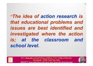 “The idea of action research is
that educational problems and
issues are best identified and
investigated where the action
is; at the classroom and
school level.
 