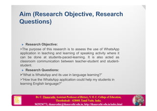  Research Objective:
>The purpose of this research is to assess the use of WhatsApp
application in teaching and learning of speaking activity where it
can be done at students-paced-learning. It is also acted as
classroom communication between teacher-student and student-
student.
 Research Questions:
>“What is WhatsApp and its use in language learning?”
>“How true the WhatsApp application could help my students in
learning English language?”
 