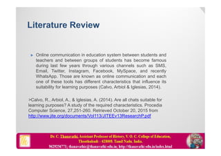  Online communication in education system between students and
teachers and between groups of students has become famous
during last few years through various channels such as SMS,
Email, Twitter, Instagram, Facebook, MySpace, and recently
WhatsApp. Those are known as online communication and each
one of these tools has different characteristics that influence its
suitability for learning purposes (Calvo, Arbiol & Iglesias, 2014).
>Calvo, R., Arbiol, A., & Iglesias, A. (2014). Are all chats suitable for
learning purposes? A study of the required characteristics. Procedia
Computer Science, 27,251-260. Retrieved October 20, 2015 from
http://www.jite.org/documents/Vol113/JITEEv13ResearchP.pdf
 