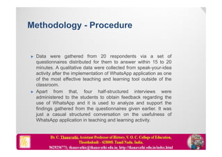  Data were gathered from 20 respondents via a set of
questionnaires distributed for them to answer within 15 to 20
minutes. A qualitative data were collected from speak-your-idea
activity after the implementation of WhatsApp application as one
of the most effective teaching and learning tool outside of the
classroom.
 Apart from that, four half-structured interviews were
administered to the students to obtain feedback regarding the
use of WhatsApp and it is used to analyze and support the
findings gathered from the questionnaires given earlier. It was
just a casual structured conversation on the usefulness of
WhatsApp application in teaching and learning activity.
 