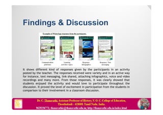 It shows different kind of responses given by the participants in an activity
posted by the teacher. The responses received were variety and in an active way
for instance, text messaging, link shared, attaching infographics, voice and video
recordings and many more. From those responses, it was clearly showed that
students enjoyed the activity and would love to participate throughout the
discussion. It proved the level of excitement in participation from the students in
comparison to their involvement in a classroom discussion.
 