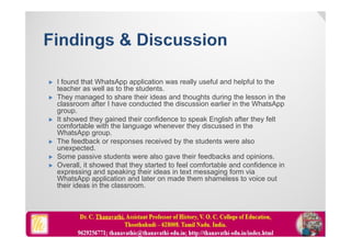  I found that WhatsApp application was really useful and helpful to the
teacher as well as to the students.
 They managed to share their ideas and thoughts during the lesson in the
classroom after I have conducted the discussion earlier in the WhatsApp
group.
 It showed they gained their confidence to speak English after they felt
comfortable with the language whenever they discussed in the
WhatsApp group.
 The feedback or responses received by the students were also
unexpected.
 Some passive students were also gave their feedbacks and opinions.
 Overall, it showed that they started to feel comfortable and confidence in
expressing and speaking their ideas in text messaging form via
WhatsApp application and later on made them shameless to voice out
their ideas in the classroom.
 