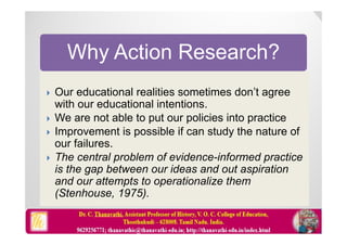 Why Action Research?
 Our educational realities sometimes don’t agree
with our educational intentions.
 We are not able to put our policies into practice
 Improvement is possible if can study the nature of
our failures.
 The central problem of evidence-informed practice
is the gap between our ideas and out aspiration
and our attempts to operationalize them
(Stenhouse, 1975).
 Our educational realities sometimes don’t agree
with our educational intentions.
 We are not able to put our policies into practice
 Improvement is possible if can study the nature of
our failures.
 The central problem of evidence-informed practice
is the gap between our ideas and out aspiration
and our attempts to operationalize them
(Stenhouse, 1975).
 