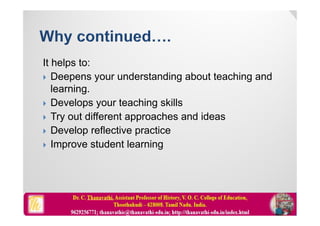 It helps to:
 Deepens your understanding about teaching and
learning.
 Develops your teaching skills
 Try out different approaches and ideas
 Develop reflective practice
 Improve student learning
 