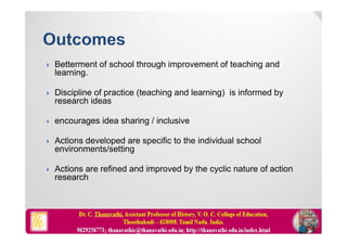  Betterment of school through improvement of teaching and
learning.
 Discipline of practice (teaching and learning) is informed by
research ideas
 encourages idea sharing / inclusive
 Actions developed are specific to the individual school
environments/setting
 Actions are refined and improved by the cyclic nature of action
research
 