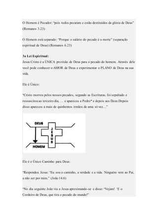 O Homem é Pecador: “pois todos pecaram e estão destituídos da glória de Deus”
(Romanos 3.23)
O Homem está separado: “Porque o salário do pecado é a morte” (separação
espiritual de Deus) (Romanos 6.23)
3a Lei Espiritual:
Jesus Cristo é a ÚNICA provisão de Deus para o pecado do homem. Através dele
você pode conhecer o AMOR de Deus e experimentar o PLANO de Deus na sua
vida.
Ele é Único:
“Cristo morreu pelos nossos pecados, segundo as Escrituras, foi sepultado e
ressuscitouao terceiro dia, … e apareceu a Pedro* e depois aos Doze.Depois
disso apareceu a mais de quinhentos irmãos de uma só vez…”
Ele é o Único Caminho para Deus:
“Respondeu Jesus: “Eu sou o caminho, a verdade e a vida. Ninguém vem ao Pai,
a não ser por mim.” (João 14.6)
“No dia seguinte João viu a Jesus aproximando-se e disse: “Vejam! ‘E o
Cordeiro de Deus, que tira o pecado do mundo!”
 
