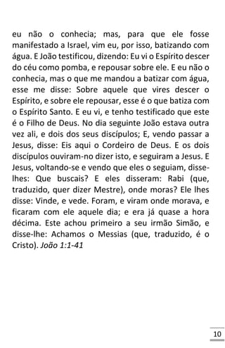 10
eu não o conhecia; mas, para que ele fosse
manifestado a Israel, vim eu, por isso, batizando com
água. E João testificou, dizendo: Eu vi o Espírito descer
do céu como pomba, e repousar sobre ele. E eu não o
conhecia, mas o que me mandou a batizar com água,
esse me disse: Sobre aquele que vires descer o
Espírito, e sobre ele repousar, esse é o que batiza com
o Espírito Santo. E eu vi, e tenho testificado que este
é o Filho de Deus. No dia seguinte João estava outra
vez ali, e dois dos seus discípulos; E, vendo passar a
Jesus, disse: Eis aqui o Cordeiro de Deus. E os dois
discípulos ouviram-no dizer isto, e seguiram a Jesus. E
Jesus, voltando-se e vendo que eles o seguiam, disse-
lhes: Que buscais? E eles disseram: Rabi (que,
traduzido, quer dizer Mestre), onde moras? Ele lhes
disse: Vinde, e vede. Foram, e viram onde morava, e
ficaram com ele aquele dia; e era já quase a hora
décima. Este achou primeiro a seu irmão Simão, e
disse-lhe: Achamos o Messias (que, traduzido, é o
Cristo). João 1:1-41
 
