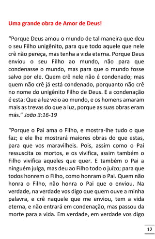 12
Uma grande obra de Amor de Deus!
“Porque Deus amou o mundo de tal maneira que deu
o seu Filho unigênito, para que todo aquele que nele
crê não pereça, mas tenha a vida eterna. Porque Deus
enviou o seu Filho ao mundo, não para que
condenasse o mundo, mas para que o mundo fosse
salvo por ele. Quem crê nele não é condenado; mas
quem não crê já está condenado, porquanto não crê
no nome do unigênito Filho de Deus. E a condenação
é esta: Que a luz veio ao mundo, e os homens amaram
mais as trevas do que a luz, porque as suas obras eram
más.” João 3:16-19
“Porque o Pai ama o Filho, e mostra-lhe tudo o que
faz; e ele lhe mostrará maiores obras do que estas,
para que vos maravilheis. Pois, assim como o Pai
ressuscita os mortos, e os vivifica, assim também o
Filho vivifica aqueles que quer. E também o Pai a
ninguém julga, mas deu ao Filho todo o juízo; para que
todos honrem o Filho, como honram o Pai. Quem não
honra o Filho, não honra o Pai que o enviou. Na
verdade, na verdade vos digo que quem ouve a minha
palavra, e crê naquele que me enviou, tem a vida
eterna, e não entrará em condenação, mas passou da
morte para a vida. Em verdade, em verdade vos digo
 