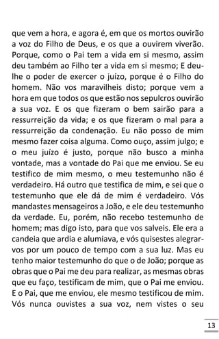13
que vem a hora, e agora é, em que os mortos ouvirão
a voz do Filho de Deus, e os que a ouvirem viverão.
Porque, como o Pai tem a vida em si mesmo, assim
deu também ao Filho ter a vida em si mesmo; E deu-
lhe o poder de exercer o juízo, porque é o Filho do
homem. Não vos maravilheis disto; porque vem a
hora em que todos os que estão nos sepulcros ouvirão
a sua voz. E os que fizeram o bem sairão para a
ressurreição da vida; e os que fizeram o mal para a
ressurreição da condenação. Eu não posso de mim
mesmo fazer coisa alguma. Como ouço, assim julgo; e
o meu juízo é justo, porque não busco a minha
vontade, mas a vontade do Pai que me enviou. Se eu
testifico de mim mesmo, o meu testemunho não é
verdadeiro. Há outro que testifica de mim, e sei que o
testemunho que ele dá de mim é verdadeiro. Vós
mandastes mensageiros a João, e ele deu testemunho
da verdade. Eu, porém, não recebo testemunho de
homem; mas digo isto, para que vos salveis. Ele era a
candeia que ardia e alumiava, e vós quisestes alegrar-
vos por um pouco de tempo com a sua luz. Mas eu
tenho maior testemunho do que o de João; porque as
obras que o Pai me deu para realizar, as mesmas obras
que eu faço, testificam de mim, que o Pai me enviou.
E o Pai, que me enviou, ele mesmo testificou de mim.
Vós nunca ouvistes a sua voz, nem vistes o seu
 