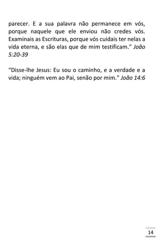 14
parecer. E a sua palavra não permanece em vós,
porque naquele que ele enviou não credes vós.
Examinais as Escrituras, porque vós cuidais ter nelas a
vida eterna, e são elas que de mim testificam.” João
5:20-39
“Disse-lhe Jesus: Eu sou o caminho, e a verdade e a
vida; ninguém vem ao Pai, senão por mim.” João 14:6
 