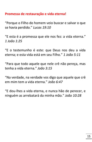 15
Promessa de restauração e vida eterna!
“Porque o Filho do homem veio buscar e salvar o que
se havia perdido.” Lucas 19:10
“E esta é a promessa que ele nos fez: a vida eterna.”
1 João 1:25
“E o testemunho é este: que Deus nos deu a vida
eterna; e esta vida está em seu Filho.” 1 João 5:11
“Para que todo aquele que nele crê não pereça, mas
tenha a vida eterna.” João 3:15
“Na verdade, na verdade vos digo que aquele que crê
em mim tem a vida eterna.” João 6:47
“E dou-lhes a vida eterna, e nunca hão de perecer, e
ninguém as arrebatará da minha mão.” João 10:28
 