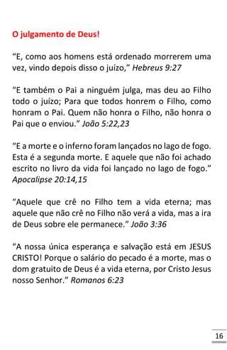 16
O julgamento de Deus!
“E, como aos homens está ordenado morrerem uma
vez, vindo depois disso o juízo,” Hebreus 9:27
“E também o Pai a ninguém julga, mas deu ao Filho
todo o juízo; Para que todos honrem o Filho, como
honram o Pai. Quem não honra o Filho, não honra o
Pai que o enviou.” João 5:22,23
“E a morte e o inferno foram lançados no lago de fogo.
Esta é a segunda morte. E aquele que não foi achado
escrito no livro da vida foi lançado no lago de fogo.”
Apocalipse 20:14,15
“Aquele que crê no Filho tem a vida eterna; mas
aquele que não crê no Filho não verá a vida, mas a ira
de Deus sobre ele permanece.” João 3:36
“A nossa única esperança e salvação está em JESUS
CRISTO! Porque o salário do pecado é a morte, mas o
dom gratuito de Deus é a vida eterna, por Cristo Jesus
nosso Senhor.” Romanos 6:23
 