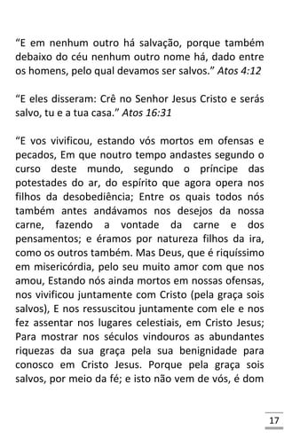 17
“E em nenhum outro há salvação, porque também
debaixo do céu nenhum outro nome há, dado entre
os homens, pelo qual devamos ser salvos.” Atos 4:12
“E eles disseram: Crê no Senhor Jesus Cristo e serás
salvo, tu e a tua casa.” Atos 16:31
“E vos vivificou, estando vós mortos em ofensas e
pecados, Em que noutro tempo andastes segundo o
curso deste mundo, segundo o príncipe das
potestades do ar, do espírito que agora opera nos
filhos da desobediência; Entre os quais todos nós
também antes andávamos nos desejos da nossa
carne, fazendo a vontade da carne e dos
pensamentos; e éramos por natureza filhos da ira,
como os outros também. Mas Deus, que é riquíssimo
em misericórdia, pelo seu muito amor com que nos
amou, Estando nós ainda mortos em nossas ofensas,
nos vivificou juntamente com Cristo (pela graça sois
salvos), E nos ressuscitou juntamente com ele e nos
fez assentar nos lugares celestiais, em Cristo Jesus;
Para mostrar nos séculos vindouros as abundantes
riquezas da sua graça pela sua benignidade para
conosco em Cristo Jesus. Porque pela graça sois
salvos, por meio da fé; e isto não vem de vós, é dom
 
