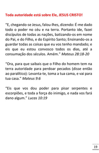 19
Toda autoridade está sobre Ele, JESUS CRISTO!
“E, chegando-se Jesus, falou-lhes, dizendo: É-me dado
todo o poder no céu e na terra. Portanto ide, fazei
discípulos de todas as nações, batizando-os em nome
do Pai, e do Filho, e do Espírito Santo; Ensinando-os a
guardar todas as coisas que eu vos tenho mandado; e
eis que eu estou convosco todos os dias, até a
consumação dos séculos. Amém.” Mateus 28:18-20
“Ora, para que saibais que o Filho do homem tem na
terra autoridade para perdoar pecados (disse então
ao paralítico): Levanta-te, toma a tua cama, e vai para
tua casa.” Mateus 9:6
“Eis que vos dou poder para pisar serpentes e
escorpiões, e toda a força do inimigo, e nada vos fará
dano algum.” Lucas 10:19
 