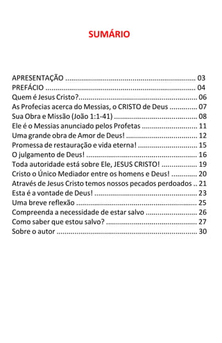 2
SUMÁRIO
APRESENTAÇÃO .................................................................. 03
PREFÁCIO ............................................................................ 04
Quem é Jesus Cristo?............................................................ 06
As Profecias acerca do Messias, o CRISTO de Deus .............. 07
Sua Obra e Missão (João 1:1-41) .......................................... 08
Ele é o Messias anunciado pelos Profetas ............................ 11
Uma grande obra de Amor de Deus! .................................... 12
Promessa de restauração e vida eterna! .............................. 15
O julgamento de Deus! ........................................................ 16
Toda autoridade está sobre Ele, JESUS CRISTO! .................. 19
Cristo o Único Mediador entre os homens e Deus! ............. 20
Através de Jesus Cristo temos nossos pecados perdoados .. 21
Esta é a vontade de Deus! .................................................... 23
Uma breve reflexão ............................................................. 25
Compreenda a necessidade de estar salvo .......................... 26
Como saber que estou salvo? .............................................. 27
Sobre o autor ....................................................................... 30
 