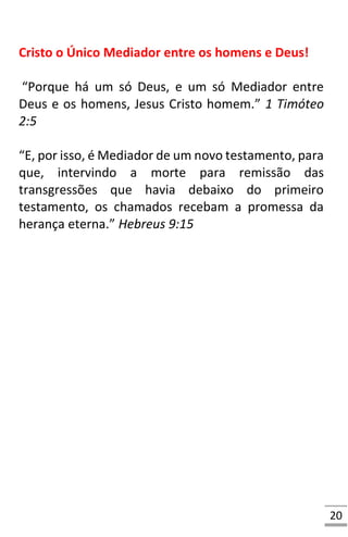 20
Cristo o Único Mediador entre os homens e Deus!
“Porque há um só Deus, e um só Mediador entre
Deus e os homens, Jesus Cristo homem.” 1 Timóteo
2:5
“E, por isso, é Mediador de um novo testamento, para
que, intervindo a morte para remissão das
transgressões que havia debaixo do primeiro
testamento, os chamados recebam a promessa da
herança eterna.” Hebreus 9:15
 