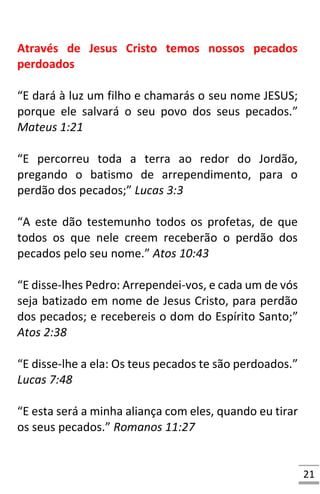 21
Através de Jesus Cristo temos nossos pecados
perdoados
“E dará à luz um filho e chamarás o seu nome JESUS;
porque ele salvará o seu povo dos seus pecados.”
Mateus 1:21
“E percorreu toda a terra ao redor do Jordão,
pregando o batismo de arrependimento, para o
perdão dos pecados;” Lucas 3:3
“A este dão testemunho todos os profetas, de que
todos os que nele creem receberão o perdão dos
pecados pelo seu nome.” Atos 10:43
“E disse-lhes Pedro: Arrependei-vos, e cada um de vós
seja batizado em nome de Jesus Cristo, para perdão
dos pecados; e recebereis o dom do Espírito Santo;”
Atos 2:38
“E disse-lhe a ela: Os teus pecados te são perdoados.”
Lucas 7:48
“E esta será a minha aliança com eles, quando eu tirar
os seus pecados.” Romanos 11:27
 