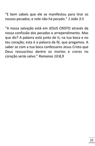 22
“E bem sabeis que ele se manifestou para tirar os
nossos pecados; e nele não há pecado.” 1 João 3:5
“A nossa salvação está em JESUS CRISTO através da
nossa confissão dos pecados e arrependimento. Mas
que diz? A palavra está junto de ti, na tua boca e no
teu coração; esta é a palavra da fé, que pregamos. A
saber se com a tua boca confessares Jesus Cristo que
Deus ressuscitou dentre os mortos e creres no
coração serás salvo.” Romanos 10:8,9
 