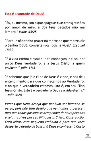 23
Esta é a vontade de Deus!
“Eu, eu mesmo, sou o que apago as tuas transgressões
por amor de mim, e dos teus pecados não me
lembro.” Isaías 43:25
“Porque não tenho prazer na morte do que morre, diz
o Senhor DEUS; convertei-vos, pois, e vivei.” Ezequiel
18:32
“E a vida eterna é esta: que te conheçam, a ti só, por
único Deus verdadeiro, e a Jesus Cristo, a quem
enviaste.” João 17:3
“E sabemos que já o Filho de Deus é vindo, e nos deu
entendimento para que conheçamos ao Verdadeiro;
e no que é verdadeiro estamos, isto é, em seu Filho
Jesus Cristo. Este é o verdadeiro Deus e a vida eterna.”
1 João 5:20
Vemos que Deus deseja que nenhum ser humano se
perca, pois não tem desejo que venhamos a perecer,
mas que todos possam se arrepender de seus pecados
e sejam salvos por seu Filho Jesus Cristo. Observação:
Caro leitor, este pequeno trabalho é para que você
desperte o desejo de buscar à Deus e conhecer à Cristo
 