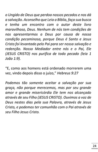 24
o Ungido de Deus que perdoa nossos pecados e nos dá
a salvação. Aconselho que Leia a Bíblia, faça sua busca
e tenha um encontro com o autor deste livro
maravilhoso, Deus. Nenhum de nós tem condições de
nos apresentarmos a Deus por causa de nossa
condição pecaminosa, porque Deus é Santo e Jesus
Cristo foi levantado pelo Pai para ser nossa salvação e
redenção. Nosso Mediador entre nós e o Pai, Ele
(JESUS CRISTO) nos purifica de todo pecado (leia 1
João 1:9).
“E, como aos homens está ordenado morrerem uma
vez, vindo depois disso o juízo,” Hebreus 9:27
Podemos tão somente aceitar a salvação por sua
graça, não porque merecemos, mas por seu grande
amor e grande misericórdia Ele tem nos alcançado
através de seu Filho (JESUS CRISTO). Ouvimos a voz de
Deus nestes dias pela sua Palavra, através de Jesus
Cristo, e podemos ter comunhão com o Pai através de
seu Filho Jesus Cristo.
 