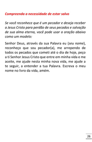 26
Compreenda a necessidade de estar salvo
Se você reconhece que é um pecador e deseja receber
a Jesus Cristo para perdão de seus pecados e salvação
de sua alma eterna, você pode usar a oração abaixo
como um modelo:
Senhor Deus, através da sua Palavra eu (seu nome),
reconheço que sou pecador(a), me arrependo de
todos os pecados que cometi até o dia de hoje, peço
a ti Senhor Jesus Cristo que entre em minha vida e me
aceite, me ajude nesta minha nova vida, me ajude a
te seguir, a entender a tua Palavra. Escreva o meu
nome no livro da vida, amém.
 