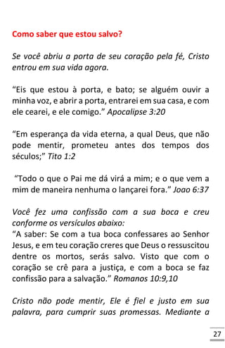 27
Como saber que estou salvo?
Se você abriu a porta de seu coração pela fé, Cristo
entrou em sua vida agora.
“Eis que estou à porta, e bato; se alguém ouvir a
minha voz, e abrir a porta, entrarei em sua casa, e com
ele cearei, e ele comigo.” Apocalipse 3:20
“Em esperança da vida eterna, a qual Deus, que não
pode mentir, prometeu antes dos tempos dos
séculos;” Tito 1:2
“Todo o que o Pai me dá virá a mim; e o que vem a
mim de maneira nenhuma o lançarei fora.” Joao 6:37
Você fez uma confissão com a sua boca e creu
conforme os versículos abaixo:
“A saber: Se com a tua boca confessares ao Senhor
Jesus, e em teu coração creres que Deus o ressuscitou
dentre os mortos, serás salvo. Visto que com o
coração se crê para a justiça, e com a boca se faz
confissão para a salvação.” Romanos 10:9,10
Cristo não pode mentir, Ele é fiel e justo em sua
palavra, para cumprir suas promessas. Mediante a
 