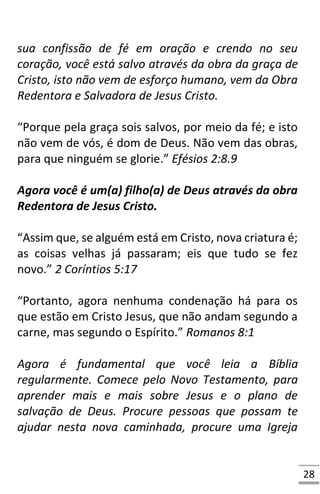 28
sua confissão de fé em oração e crendo no seu
coração, você está salvo através da obra da graça de
Cristo, isto não vem de esforço humano, vem da Obra
Redentora e Salvadora de Jesus Cristo.
“Porque pela graça sois salvos, por meio da fé; e isto
não vem de vós, é dom de Deus. Não vem das obras,
para que ninguém se glorie.” Efésios 2:8.9
Agora você é um(a) filho(a) de Deus através da obra
Redentora de Jesus Cristo.
“Assim que, se alguém está em Cristo, nova criatura é;
as coisas velhas já passaram; eis que tudo se fez
novo.” 2 Coríntios 5:17
“Portanto, agora nenhuma condenação há para os
que estão em Cristo Jesus, que não andam segundo a
carne, mas segundo o Espírito.” Romanos 8:1
Agora é fundamental que você leia a Bíblia
regularmente. Comece pelo Novo Testamento, para
aprender mais e mais sobre Jesus e o plano de
salvação de Deus. Procure pessoas que possam te
ajudar nesta nova caminhada, procure uma Igreja
 